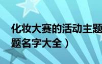 化妆大赛的活动主题（11月19日化妆比赛主题名字大全）