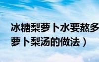 冰糖梨萝卜水要熬多长时间（11月19日冰糖萝卜梨汤的做法）