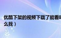 优酷下架的视频下载了能看吗（10月08日优酷下架的视频怎么找）