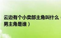 云边有个小卖部主角叫什么（11月20日云边有个小卖部电影男主角是谁）