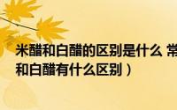 米醋和白醋的区别是什么 常用食醋有哪些（11月20日米醋和白醋有什么区别）