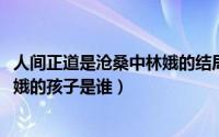 人间正道是沧桑中林娥的结局（10月08日人间正道是沧桑林娥的孩子是谁）