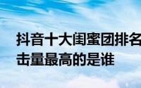 抖音十大闺蜜团排名 抖音闺蜜团比赛排名点击量最高的是谁