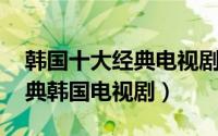 韩国十大经典电视剧精选 催人泪下的十大经典韩国电视剧）