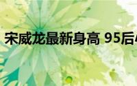 宋威龙最新身高 95后小生扛把子宋威龙垫底