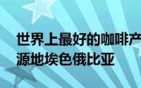 世界上最好的咖啡产生于哪个国家 咖啡的发源地埃色俄比亚