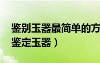 鉴别玉器最简单的方法 专家教你从六点着手鉴定玉器）