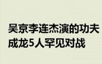 吴京李连杰演的功夫（吴京张晋甄子丹李连杰成龙5人罕见对战