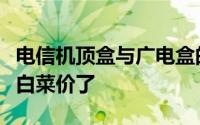 电信机顶盒与广电盒的区别（电信机顶盒都成白菜价了