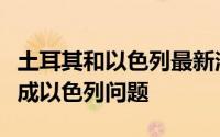 土耳其和以色列最新消息（巴以问题正在演变成以色列问题