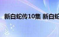 新白蛇传10集 新白蛇传首播6集就成神剧）