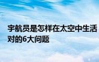 宇航员是怎样在太空中生活（盘点宇航员在太空生活需要面对的6大问题