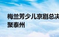 梅兰芳少儿京剧总决赛 全国252名小选手相聚泰州