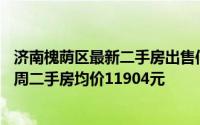 济南槐荫区最新二手房出售信息（济南槐荫二环西路4月第3周二手房均价11904元