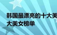 韩国最漂亮的十大美女top10 韩网评韩国十大美女榜单