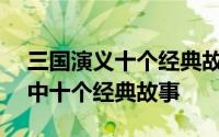 三国演义十个经典故事概括200字 三国演义中十个经典故事