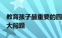 教育孩子最重要的四件事 常见的教育孩子16大问题