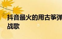 抖音最火的用古筝弹的纯音乐 抖音爆曲经典战歌