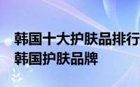 韩国十大护肤品排行榜 不能错过的10大必买韩国护肤品牌