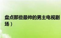 盘点那些最帅的男主电视剧（电视剧中这些男主的第一次出场）