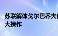 苏联解体戈尔巴乔夫的改革（戈尔巴乔夫的几大操作