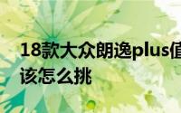 18款大众朗逸plus值不值得买（朗逸Plus应该怎么挑