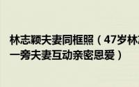 林志颖夫妻同框照（47岁林志颖带娃出游妻子热裤吊带守在一旁夫妻互动亲密恩爱）