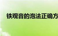 铁观音的泡法正确方法 如何冲泡铁观音）