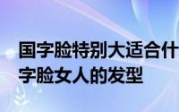 国字脸特别大适合什么发型好看 10款适合国字脸女人的发型