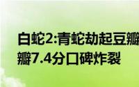 白蛇2:青蛇劫起豆瓣影评 白蛇2:青蛇劫起豆瓣7.4分口碑炸裂