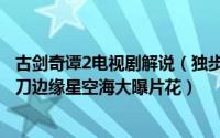 古剑奇谭2电视剧解说（独步天下古剑奇谭2密查隆重开机剃刀边缘星空海大曝片花）