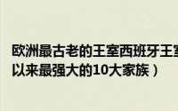 欧洲最古老的王室西班牙王室（欧洲历史科普:欧洲王室有史以来最强大的10大家族）