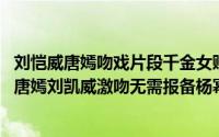 刘恺威唐嫣吻戏片段千金女贼 最佳接吻女主角千金女贼上演唐嫣刘凯威激吻无需报备杨幂