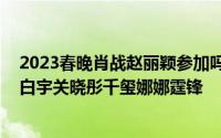 2023春晚肖战赵丽颖参加吗 赵丽颖朱一龙刘德华热巴肖战白宇关晓彤千玺娜娜霆锋