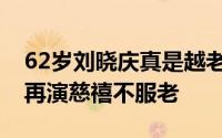 62岁刘晓庆真是越老越有韵味（67岁刘晓庆再演慈禧不服老