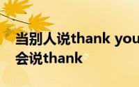 当别人说thank you时怎么回答 表示感谢只会说thank