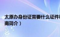 太原办身份证需要什么证件和材料（太原申领居民身份证指南简介）