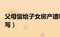 父母留给子女房产遗嘱怎么写（房产遗嘱怎么写）