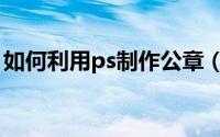 如何利用ps制作公章（ps制作公章详细步骤）