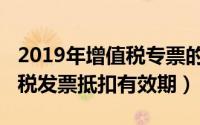 2019年增值税专票的抵扣期限（2019年增值税发票抵扣有效期）