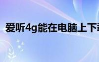 爱听4g能在电脑上下载吗（爱听4g电脑版）