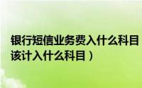 银行短信业务费入什么科目（银行收取的单位短信服务费应该计入什么科目）