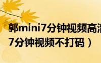 郭mini7分钟视频高清不打码在线看（郭mini7分钟视频不打码）