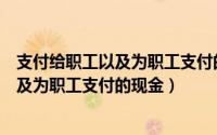 支付给职工以及为职工支付的现金包括哪些（支付给职工以及为职工支付的现金）