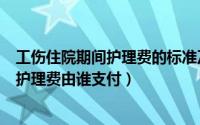 工伤住院期间护理费的标准及依据是什么（工伤住院期间的护理费由谁支付）