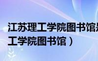 江苏理工学院图书馆是江苏省最大的（江苏理工学院图书馆）