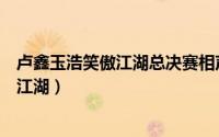 卢鑫玉浩笑傲江湖总决赛相声台词（卢鑫玉浩相声全集笑傲江湖）