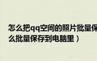 怎么把qq空间的照片批量保存到电脑（qq空间里的照片怎么批量保存到电脑里）