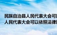 民族自治县人民代表大会可以制定地方性法规吗（民族乡的人民代表大会可以依照法律规定）