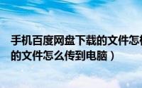 手机百度网盘下载的文件怎样传到电脑（手机百度云盘下载的文件怎么传到电脑）